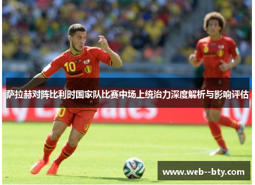 萨拉赫对阵比利时国家队比赛中场上统治力深度解析与影响评估