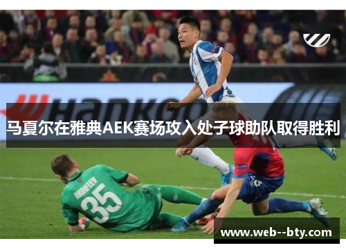 马夏尔在雅典AEK赛场攻入处子球助队取得胜利